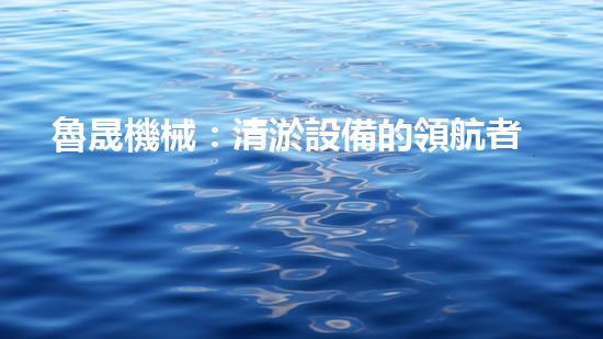 魯晟機械：清淤設備的領航者，你知道它為何備受矚目嗎？
